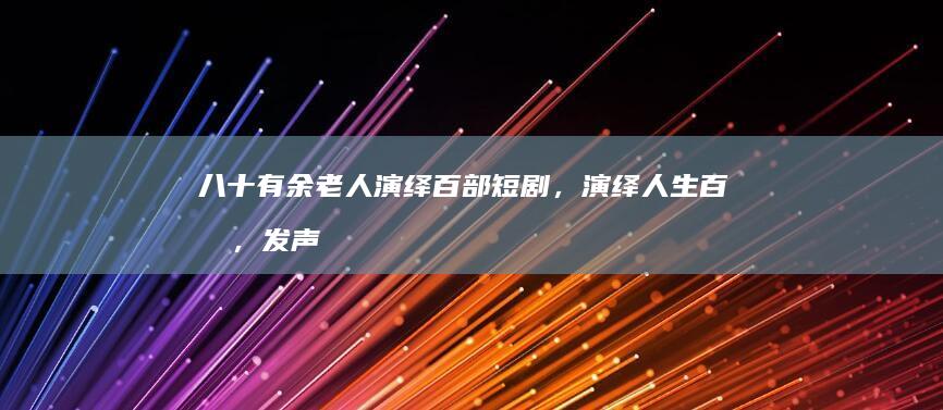 八十有余老人演绎百部短剧，演绎人生百态，发声触人心弦